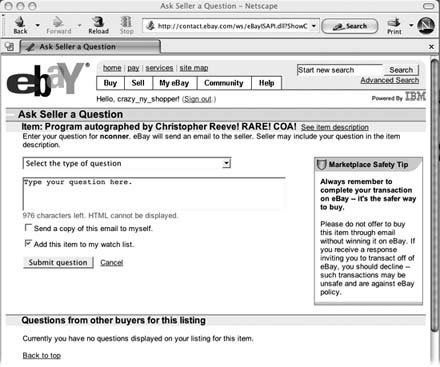 When you click the "Ask seller a question" link on any auction page and fill in this form, eBay sends an email directly to the seller. You can ask about the item, shipping, or payment options. Type your question into the text box, and indicate whether you want a copy for your files and whether you'd like the item you're asking about added to your My eBay Watch list (Section 1.5.1). Any reply from the seller goes directly to the email address you listed with eBay when you registered.