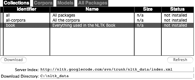 Downloading the NLTK Book Collection: Browse the available packages using nltk.download(). The Collections tab on the downloader shows how the packages are grouped into sets, and you should select the line labeled book to obtain all data required for the examples and exercises in this book. It consists of about 30 compressed files requiring about 100Mb disk space. The full collection of data (i.e., all in the downloader) is about five times this size (at the time of writing) and continues to expand.