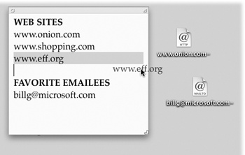 To create an Internet location file, drag a highlighted address from a program like TextEdit to your desktop. Although Web and email addresses are the most popular types, you can also create location files for the addresses of newsgroups (news://news.apple.com), FTP sites (ftp://ftp.apple.com), AppleShare servers (afp://at/Engineering:IL5 3rd Floor), and even Web pages stored on your Mac (file://Macintosh HD/Website Stuff/home.html).