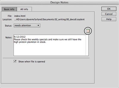 If you want the Design Notes window to open whenever someone opens a page, turn on the “Show when file is opened” checkbox. This option makes sure that no one misses an important note attached to a page, because Dreamweaver automatically opens the note when it opens the page. (This option has no effect when you add notes to GIFs, JPEGs, PNGs, or anything other than a file that Dreamweaver can open and edit, such as a web page or an external style sheet.)