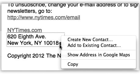 Mail can detect street addresses, phone numbers, dates, Web addresses, and times. When it spots something you may want to add to another program like Address Book or iCal, it draws a dotted line around the info when you point to it without clicking. Click the little ▾ to get a shortcut menu for further options—like automatically adding the address to your Address Book program or seeing the address pinpointed on a Google map.