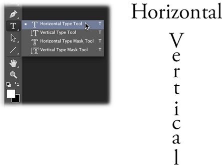Left: Click the big T in the Tools panel to reveal all your type tool options: the Horizontal and Vertical Type tools, and the Horizontal and Vertical Type Mask tools (discussed on page 589).Right: Use the Horizontal Type tool to create text that flows from left to right in a straight line. Use the Vertical Type tool to create text that flows down the page from top to bottom in a column (and which absolutely no one can read).You can change the orientation of text—whether it flows from left to right or top to bottom—anytime by clicking the Text Orientation button in the Options bar (it looks like a capital T with tiny downward and right-facing arrows). To create text that flows backward (from right to left or bottom to top), see page 588.