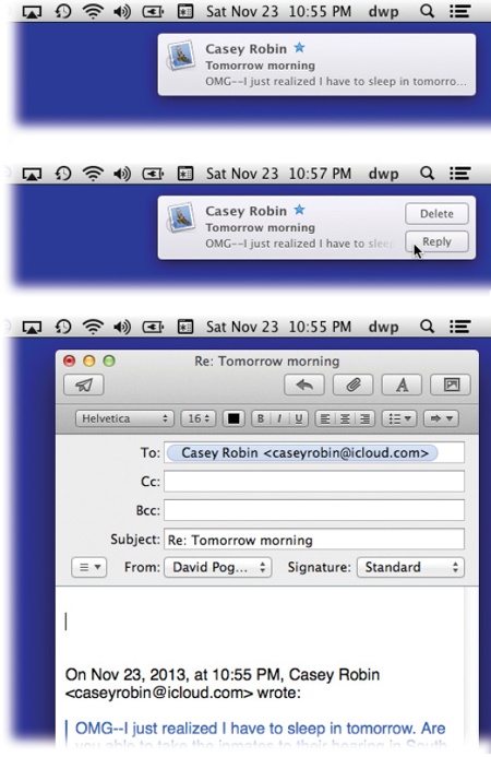 Top: Whenever possible, OS X tries to get your attention using these subtle, upper-right-corner notifications.Middle: In Mavericks, some of these notification bubbles offer Reply buttons. If it’s an incoming instant message, you can hit Reply and then type your response right in the bubble. If it’s a FaceTime call, you can answer it or decline it.Bottom: If it’s an email message, you can click Reply; an outgoing, floating email message window opens, already addressed, already set up as a response. Just type your reply and hit Send. Or you can hit Delete, if you know already that the message know won’t be worth your time.)
