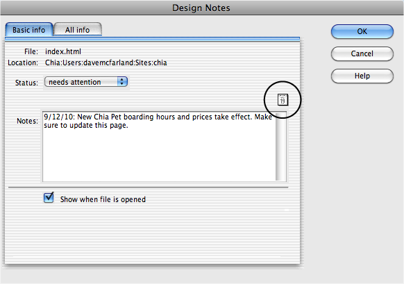 If you want the Design Notes window to open whenever someone opens a page, turn on the “Show when file is opened” checkbox. This option makes sure that no one misses an important note attached to a page, because Dreamweaver automatically opens the note at the same time it opens the page. (This option has no effect when you add notes to GIFs, JPEGs, Flash movies, or anything other than a file that Dreamweaver can open and edit, such as a web page or an external style sheet.)