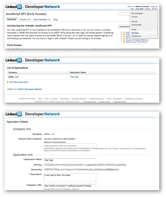 Basic steps involved in getting LinkedIn API credentials: from http://developer.linkedin.com, pick âYour StuffâââAPI Keysâ (top), then create a new app (middle), and finally set up your app parameters and take note of your API key and secret (bottom)