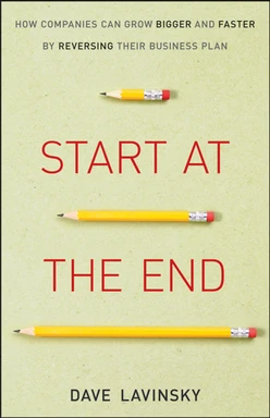 Start at the End: How Companies Can Grow Bigger and Faster by Reversing Their Business Plan
