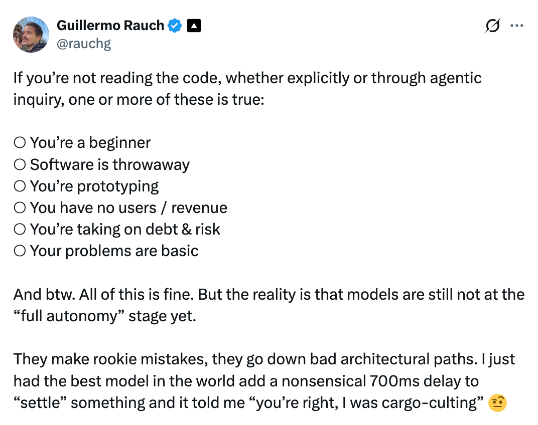 Guillermo's list is a good test for whether you can afford to skip reading. Notice that every "yes" is really a statement about how low the stakes are: no users, throwaway code, prototype. Once the stakes go up, something has to read the code. If it isn't you on every diff then it has to be the constraints.
